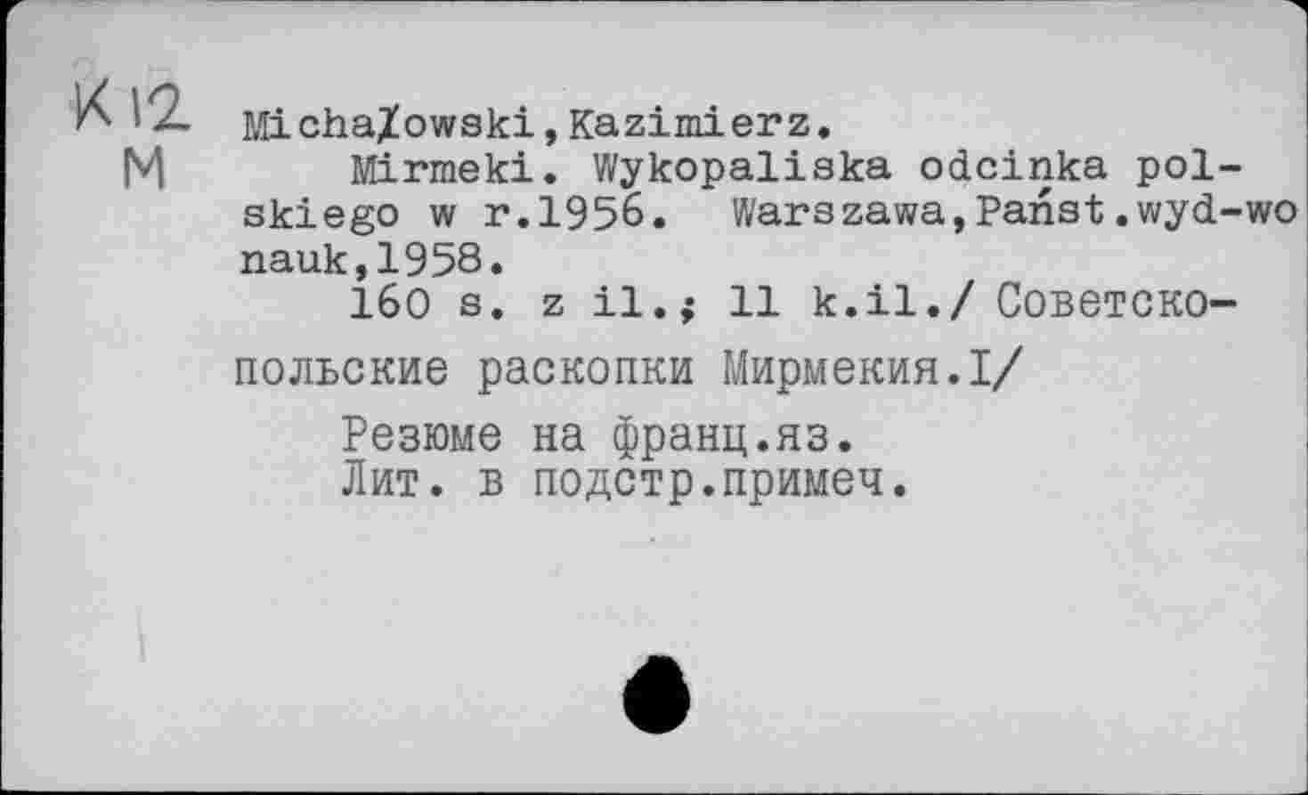 ﻿Mi cha/owski, Kazimierz,
M Mirmeki. Wykopaliska odcinka pol-skiego w r.1956. Warszawa,Panst.wyd-wo nauk,1958.
I6O S. z І1,; 11 к.il./ COBeTCKO-
ПОЛЬСКИЄ раскопки Мирмекия.І/
Резюме на франц.яз.
Лит. в подстр.примеч.